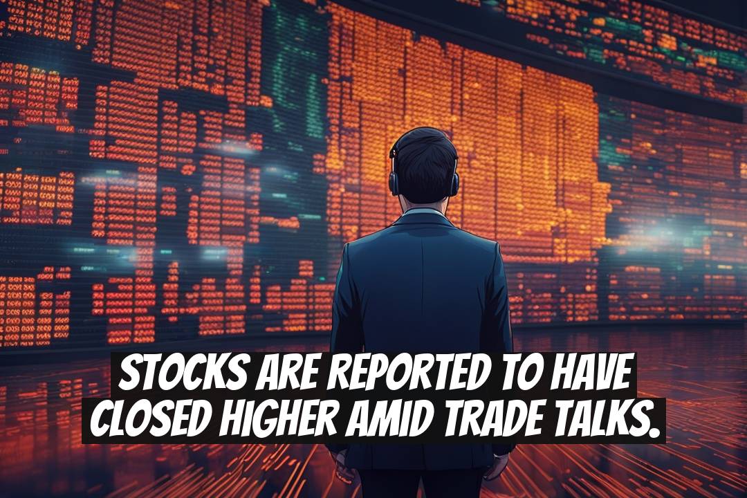 Stocks Are Reported to Have Closed Higher Amid Trade Talks.