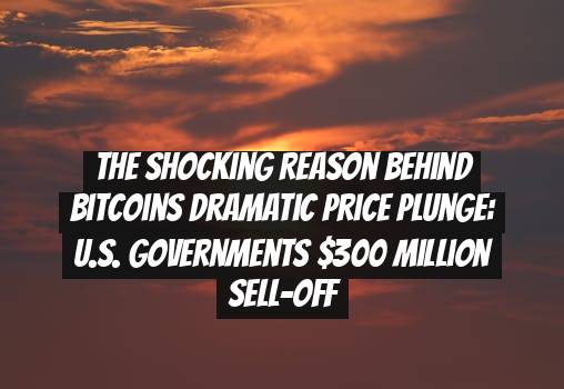The Shocking Reason behind Bitcoins Dramatic Price Plunge: U.S. Governments $300 Million Sell-Off