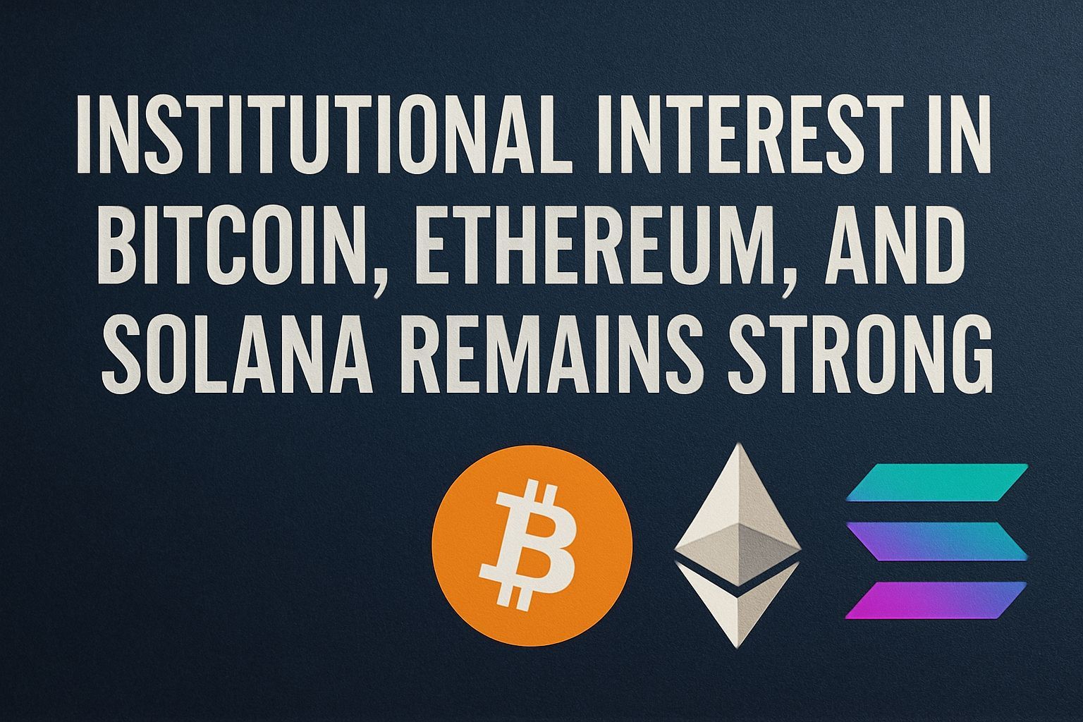 Institutional Interest in Bitcoin, Ethereum, and Solana Remains Strong