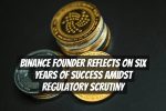 Binance Founder Reflects on Six Years of Success Amidst Regulatory Scrutiny
