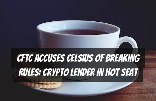 CFTC Accuses Celsius of Breaking Rules: Crypto Lender in Hot Seat