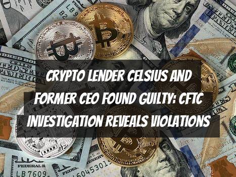 Crypto Lender Celsius and Former CEO Found Guilty: CFTC Investigation Reveals Violations