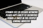 Former CEO of Celsius Network Pleads Not Guilty to Securities Fraud: A Twist in the Crypto Lending Industry