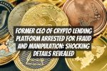 Former CEO of Crypto Lending Platform Arrested for Fraud and Manipulation: Shocking Details Revealed