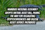 Namibias National Assembly Adopts Virtual Asset Bill, Paving the Way for Regulating Cryptocurrencies and Digital Asset Service Providers