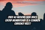 Over 40 Nations Seek BRICS Group Membership: Is a Common Currency Next?