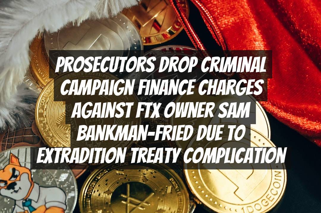Prosecutors Drop Criminal Campaign Finance Charges Against FTX Owner Sam Bankman-Fried Due to Extradition Treaty Complication