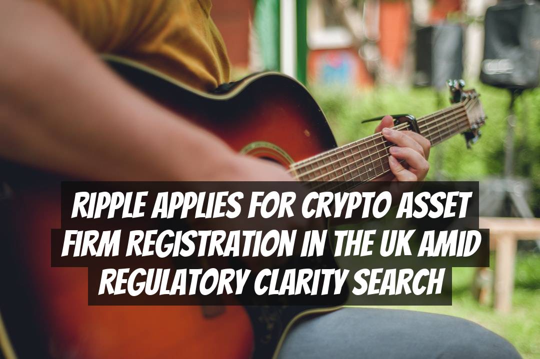 Ripple Applies for Crypto Asset Firm Registration in the UK amid Regulatory Clarity Search