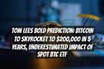 Tom Lees Bold Prediction: Bitcoin to Skyrocket to $200,000 in 5 Years, Underestimated Impact of Spot BTC ETF